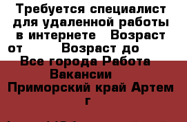 Требуется специалист для удаленной работы в интернете › Возраст от ­ 18 › Возраст до ­ 56 - Все города Работа » Вакансии   . Приморский край,Артем г.